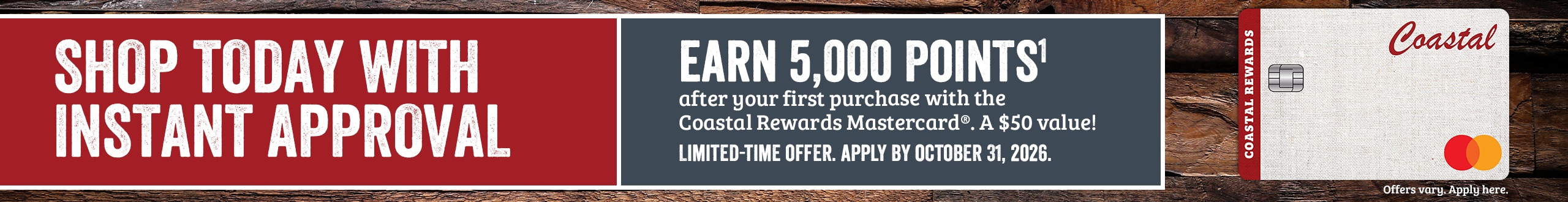 SHOP TODAY WITH INSTANT APPROVAL. Apply by October 31, 2026 and earn 5,000 POINTS1 after your first purchase with Coastal Rewards Mastercard. A $50 Value! Offer only valid online. Offers vary. Apply here.*